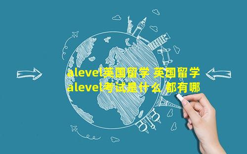 alevel英国留学 英国留学alevel考试是什么 都有哪些要求